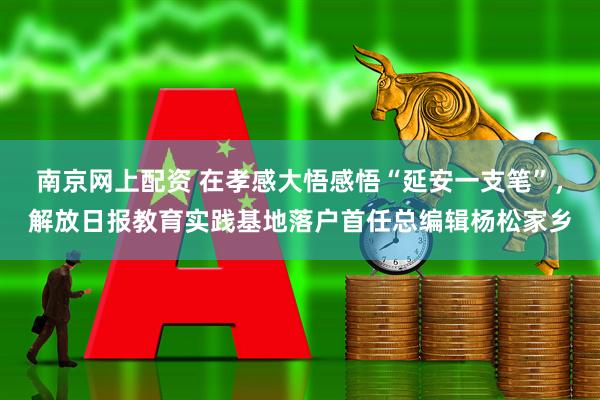 南京网上配资 在孝感大悟感悟“延安一支笔”，解放日报教育实践基地落户首任总编辑杨松家乡