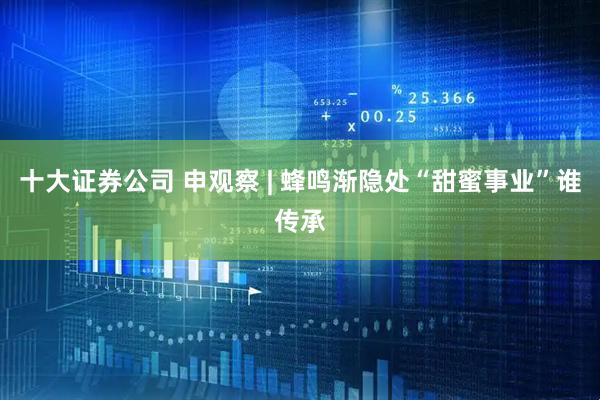 十大证券公司 申观察 | 蜂鸣渐隐处“甜蜜事业”谁传承