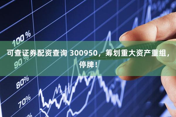 可查证券配资查询 300950，筹划重大资产重组，停牌！