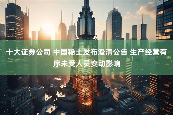 十大证券公司 中国稀土发布澄清公告 生产经营有序未受人员变动影响