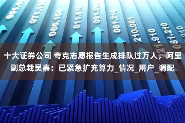 十大证券公司 夸克志愿报告生成排队过万人，阿里副总裁吴嘉：已紧急扩充算力_情况_用户_调配