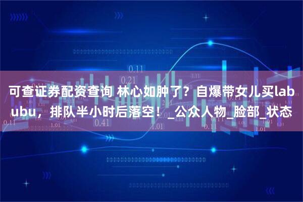 可查证券配资查询 林心如肿了？自爆带女儿买labubu，排队半小时后落空！_公众人物_脸部_状态