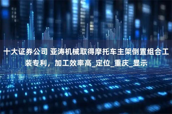 十大证券公司 亚涛机械取得摩托车主架倒置组合工装专利，加工效率高_定位_重庆_显示