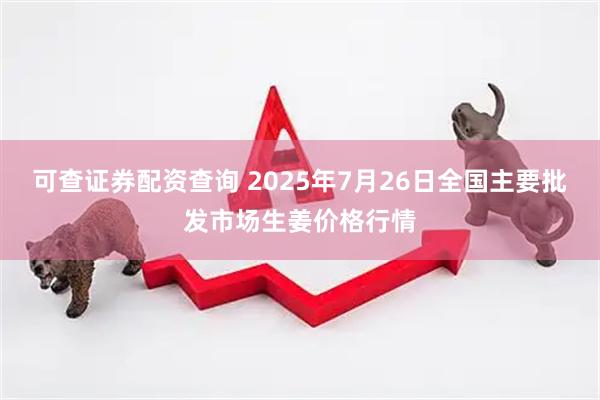 可查证券配资查询 2025年7月26日全国主要批发市场生姜价格行情
