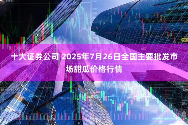 十大证券公司 2025年7月26日全国主要批发市场甜瓜价格行情