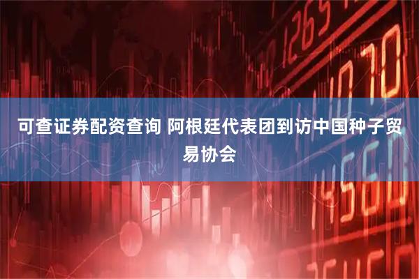 可查证券配资查询 阿根廷代表团到访中国种子贸易协会