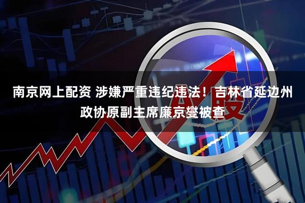 南京网上配资 涉嫌严重违纪违法！吉林省延边州政协原副主席廉京燮被查