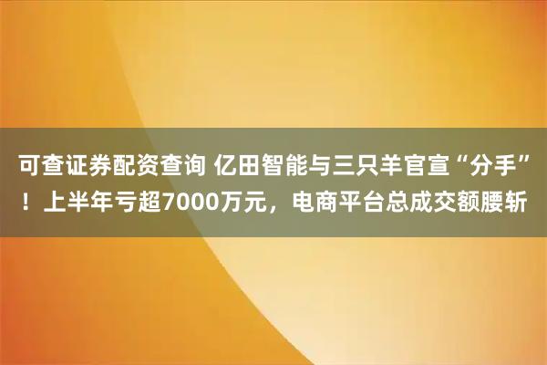 可查证券配资查询 亿田智能与三只羊官宣“分手”！上半年亏超7000万元，电商平台总成交额腰斩