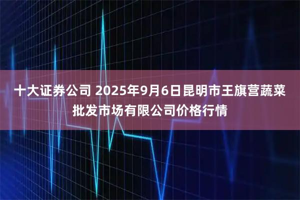 十大证券公司 2025年9月6日昆明市王旗营蔬菜批发市场有限公司价格行情