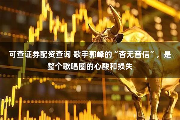 可查证券配资查询 歌手郭峰的“杳无音信”，是整个歌唱圈的心酸和损失