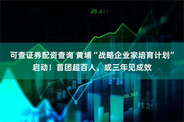 可查证券配资查询 黄埔“战略企业家培育计划”启动！首团超百人，或三年见成效