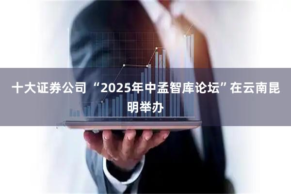 十大证券公司 “2025年中孟智库论坛”在云南昆明举办