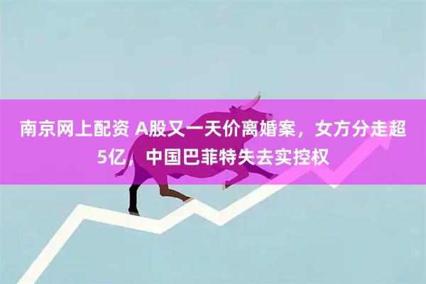 南京网上配资 A股又一天价离婚案，女方分走超5亿，中国巴菲特失去实控权