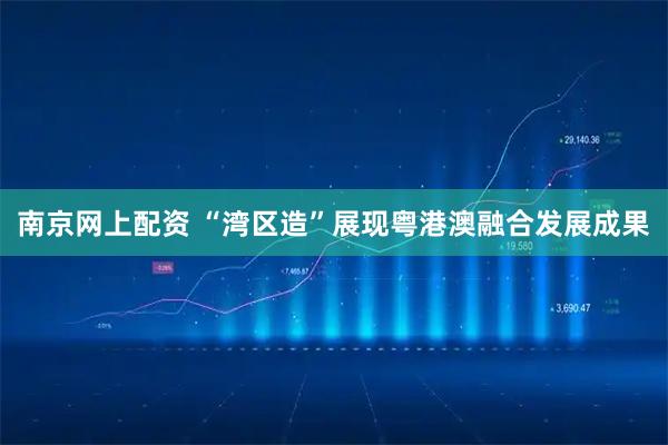 南京网上配资 “湾区造”展现粤港澳融合发展成果