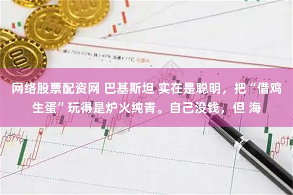 网络股票配资网 巴基斯坦 实在是聪明，把“借鸡生蛋”玩得是炉火纯青。自己没钱，但 海