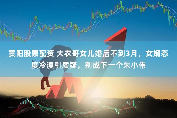 贵阳股票配资 大衣哥女儿婚后不到3月，女婿态度冷漠引质疑，别成下一个朱小伟