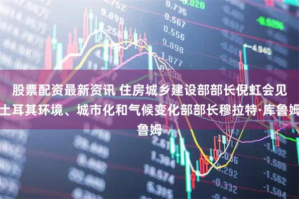 股票配资最新资讯 住房城乡建设部部长倪虹会见土耳其环境、城市化和气候变化部部长穆拉特·库鲁姆