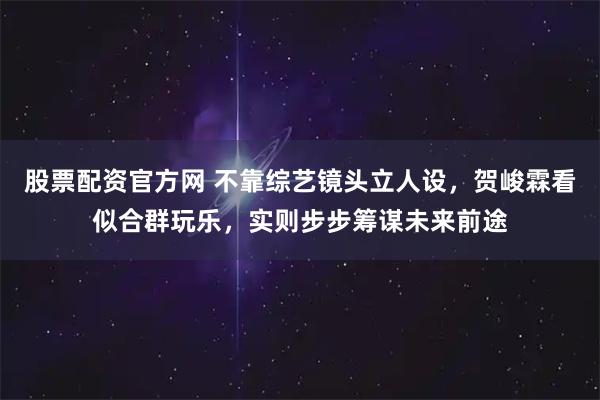 股票配资官方网 不靠综艺镜头立人设，贺峻霖看似合群玩乐，实则步步筹谋未来前途