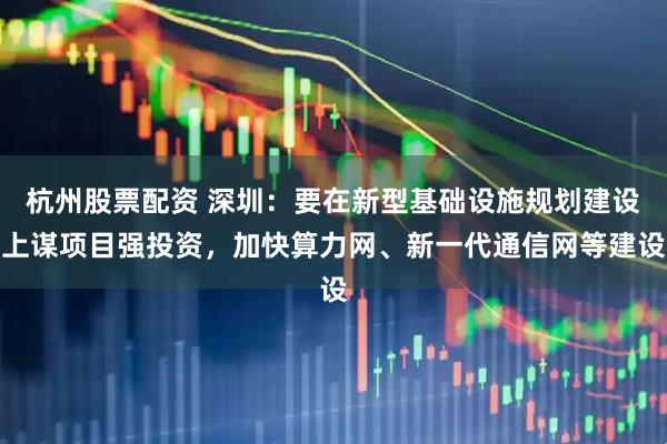 杭州股票配资 深圳：要在新型基础设施规划建设上谋项目强投资，加快算力网、新一代通信网等建设