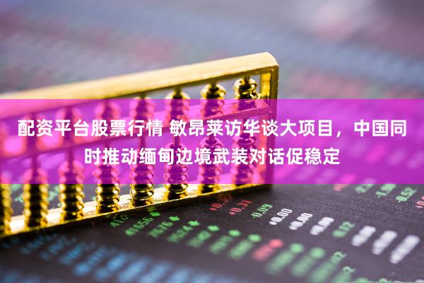 配资平台股票行情 敏昂莱访华谈大项目，中国同时推动缅甸边境武装对话促稳定